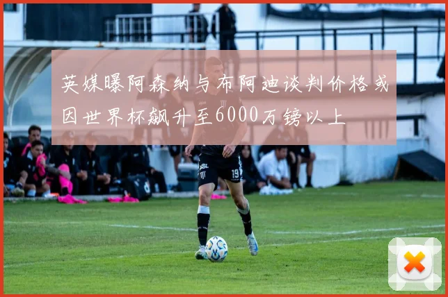 英媒曝阿森纳与布阿迪谈判价格或因世界杯飙升至6000万镑以上