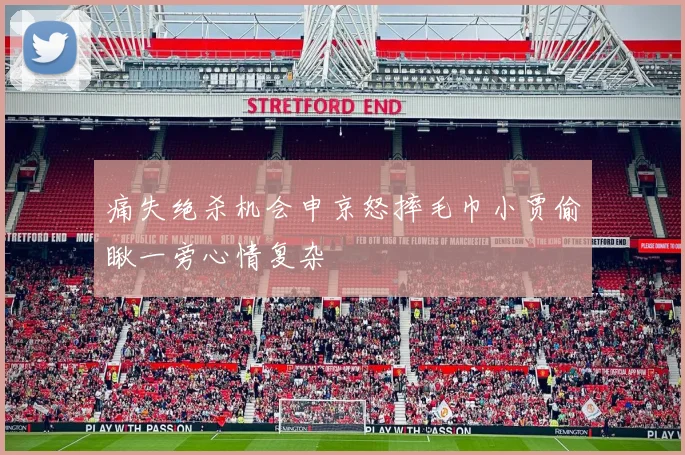 痛失绝杀机会申京怒摔毛巾小贾偷瞅一旁心情复杂