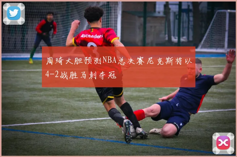 周琦大胆预测NBA总决赛尼克斯将以4-2战胜马刺夺冠