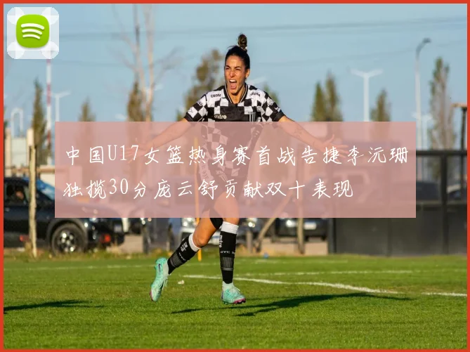 中国U17女篮热身赛首战告捷李沅珊独揽30分庞云舒贡献双十表现