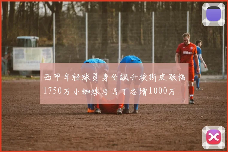 西甲年轻球员身价飙升埃斯皮涨幅1750万小蜘蛛与马丁各增1000万