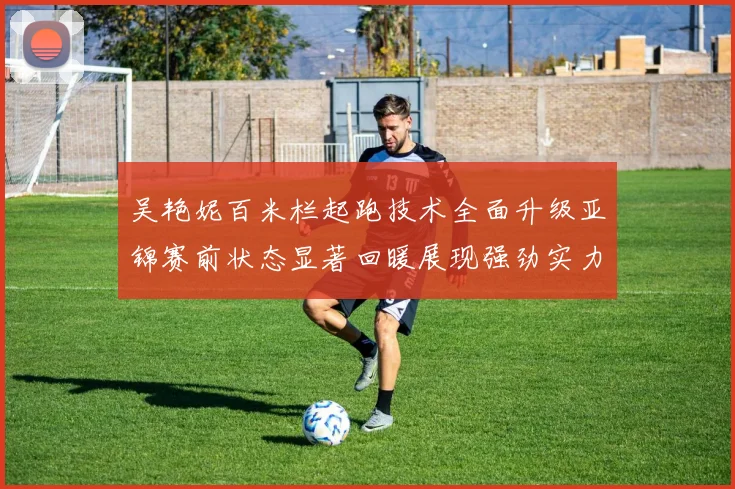 吴艳妮百米栏起跑技术全面升级亚锦赛前状态显著回暖展现强劲实力