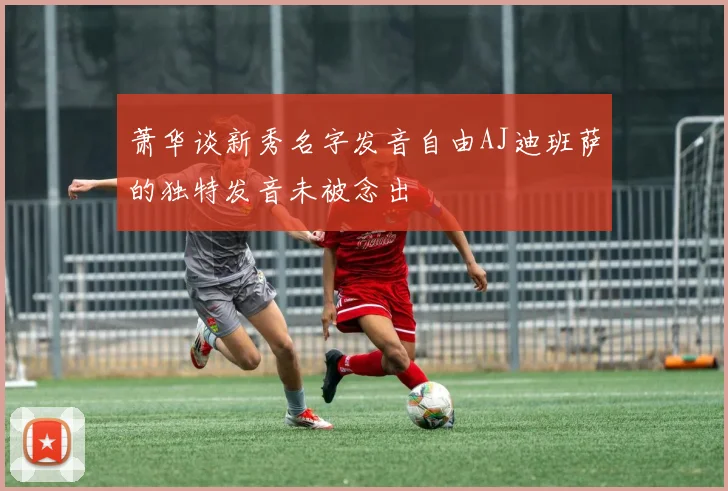 萧华谈新秀名字发音自由AJ迪班萨的独特发音未被念出
