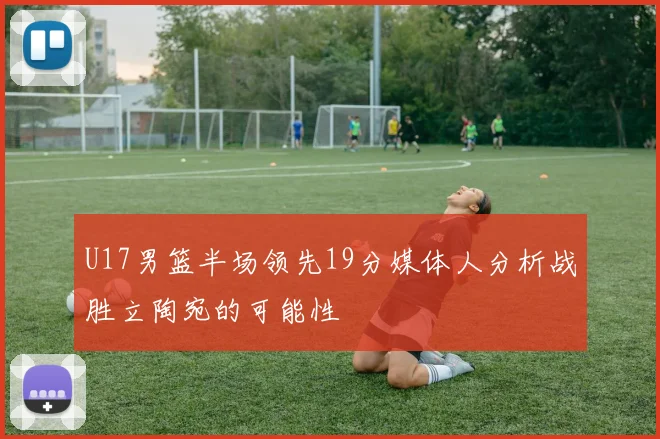 U17男篮半场领先19分媒体人分析战胜立陶宛的可能性