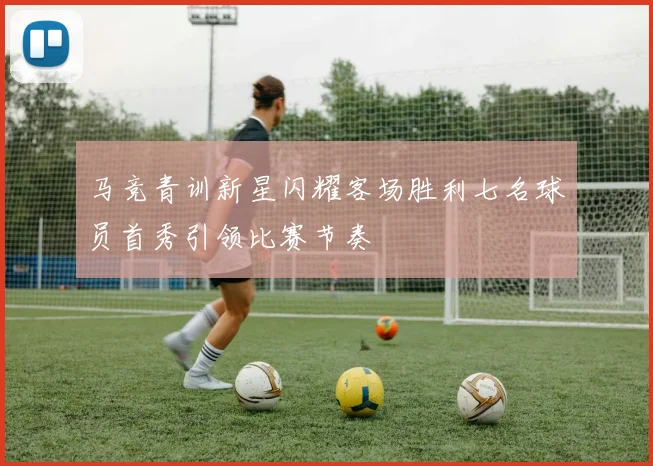 马竞青训新星闪耀客场胜利七名球员首秀引领比赛节奏