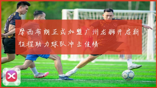 摩西布朗正式加盟广州龙狮开启新征程助力球队冲击佳绩