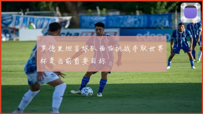 罗德里坦言球队面临挑战夺取世界杯是当前首要目标