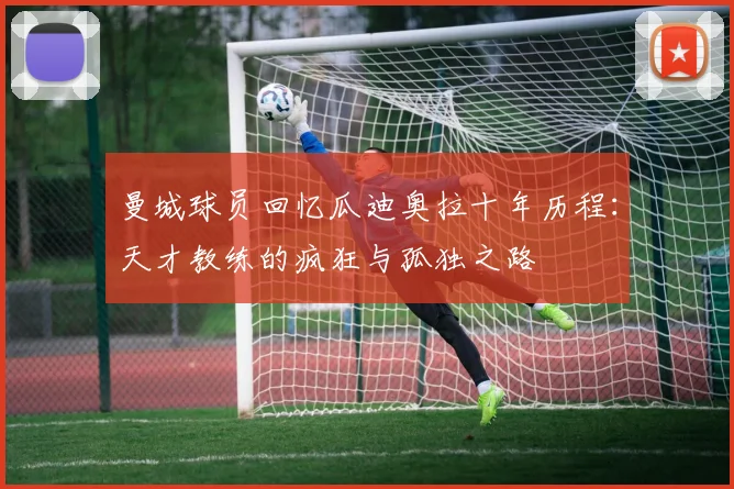 曼城球员回忆瓜迪奥拉十年历程：天才教练的疯狂与孤独之路