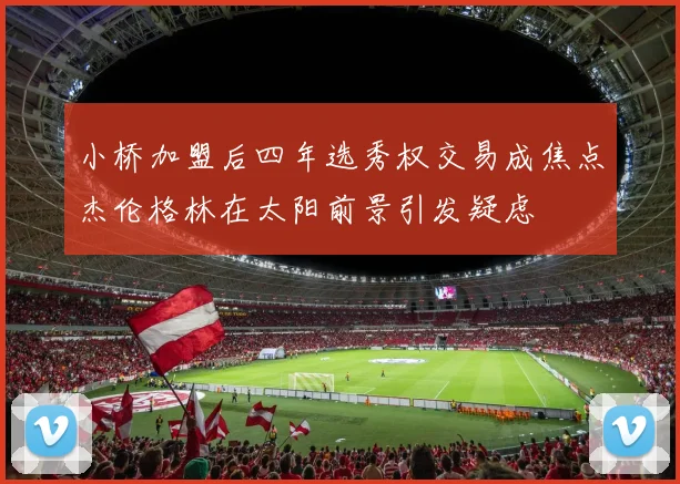 小桥加盟后四年选秀权交易成焦点杰伦格林在太阳前景引发疑虑