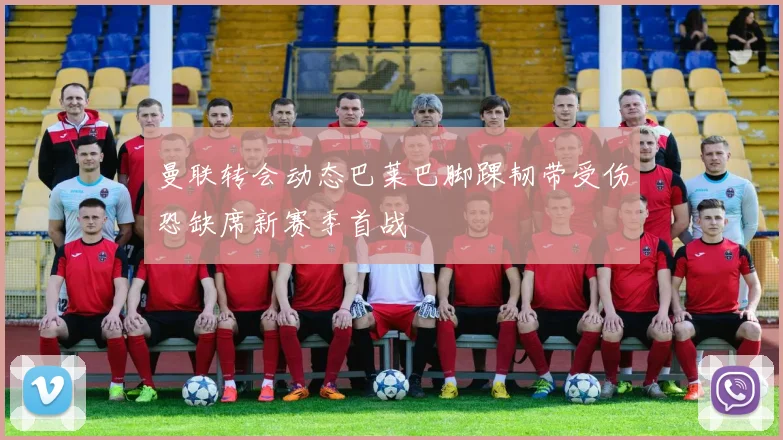 曼联转会动态巴莱巴脚踝韧带受伤恐缺席新赛季首战