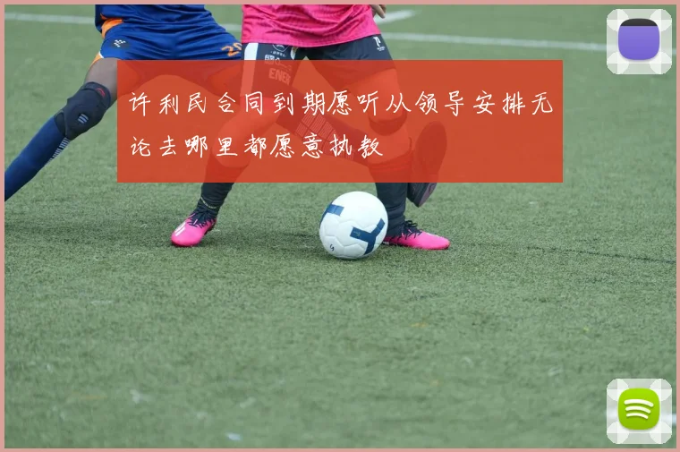 许利民合同到期愿听从领导安排无论去哪里都愿意执教