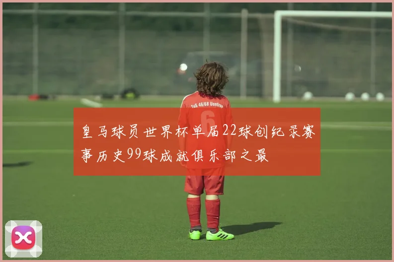 皇马球员世界杯单届22球创纪录赛事历史99球成就俱乐部之最