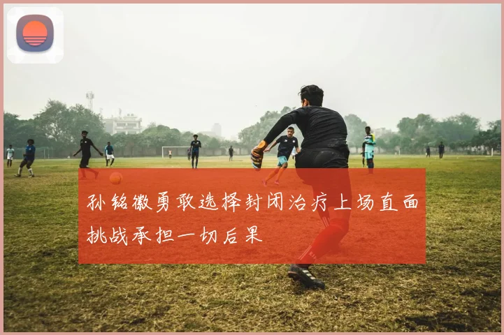 孙铭徽勇敢选择封闭治疗上场直面挑战承担一切后果