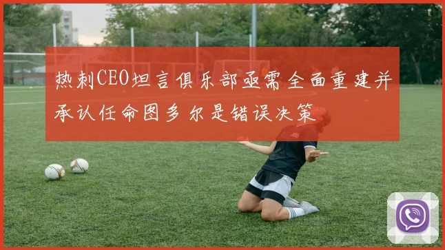 热刺CEO坦言俱乐部亟需全面重建并承认任命图多尔是错误决策