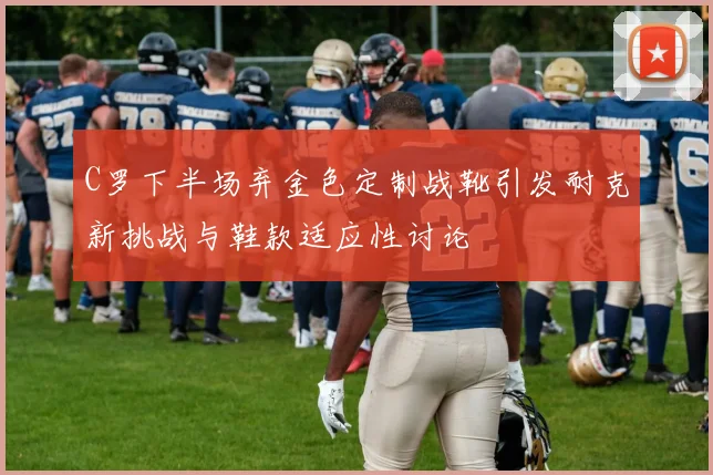 C罗下半场弃金色定制战靴引发耐克新挑战与鞋款适应性讨论