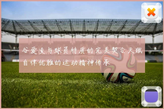 谷爱凌与球员特质的完美契合天赋自律优雅的运动精神传承
