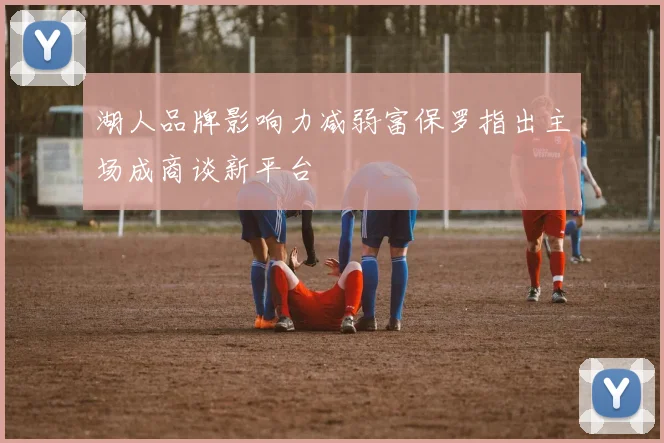 湖人品牌影响力减弱富保罗指出主场成商谈新平台