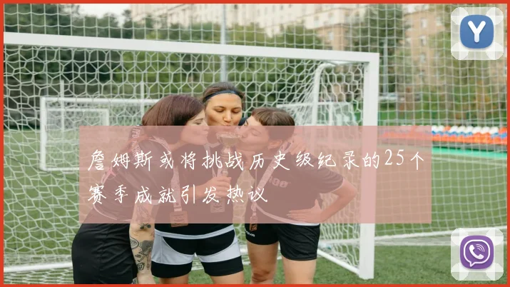 詹姆斯或将挑战历史级纪录的25个赛季成就引发热议