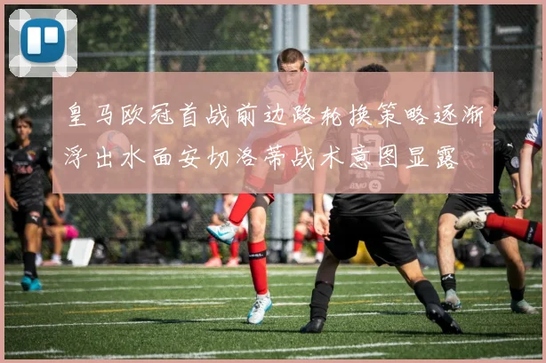 皇马欧冠首战前边路轮换策略逐渐浮出水面安切洛蒂战术意图显露