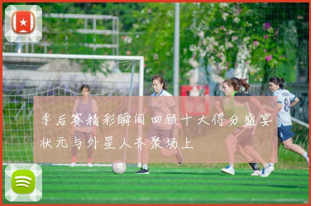 季后赛精彩瞬间回顾十大得分盛宴状元与外星人齐聚场上