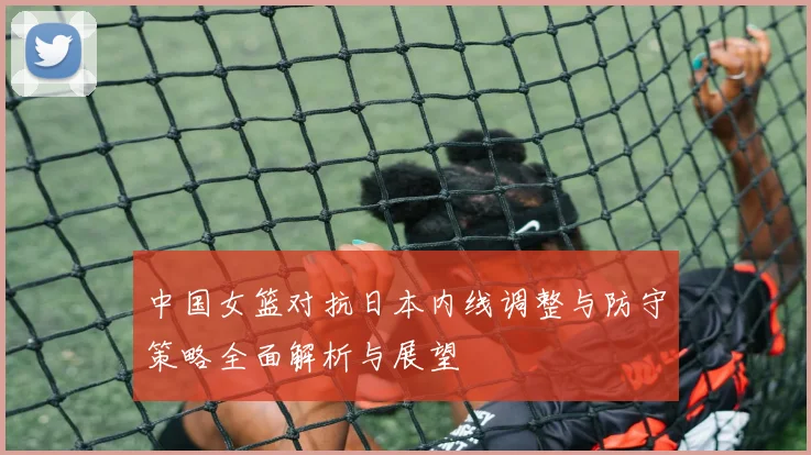 中国女篮对抗日本内线调整与防守策略全面解析与展望