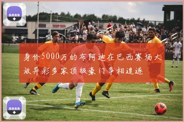 身价5000万的布阿迪在巴西赛场大放异彩多家顶级豪门争相追逐