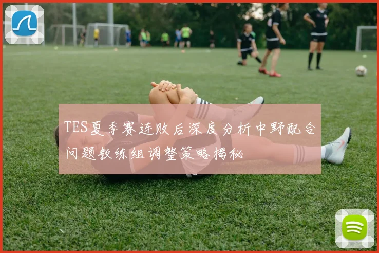 TES夏季赛连败后深度分析中野配合问题教练组调整策略揭秘