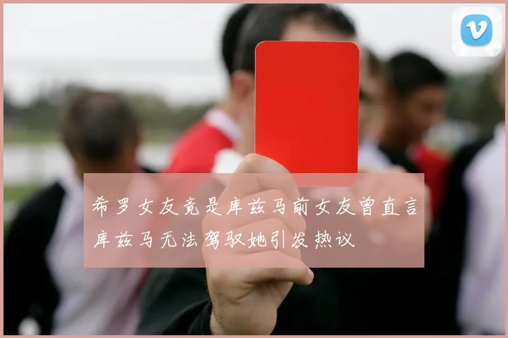 希罗女友竟是库兹马前女友曾直言库兹马无法驾驭她引发热议