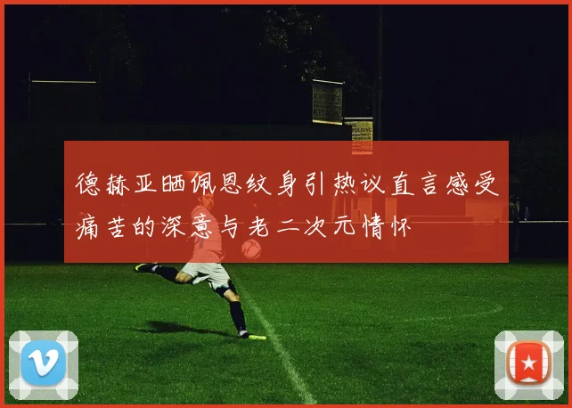 德赫亚晒佩恩纹身引热议直言感受痛苦的深意与老二次元情怀