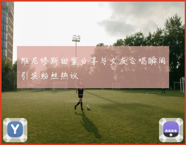 维尼修斯甜蜜分享与女友合唱瞬间引发粉丝热议
