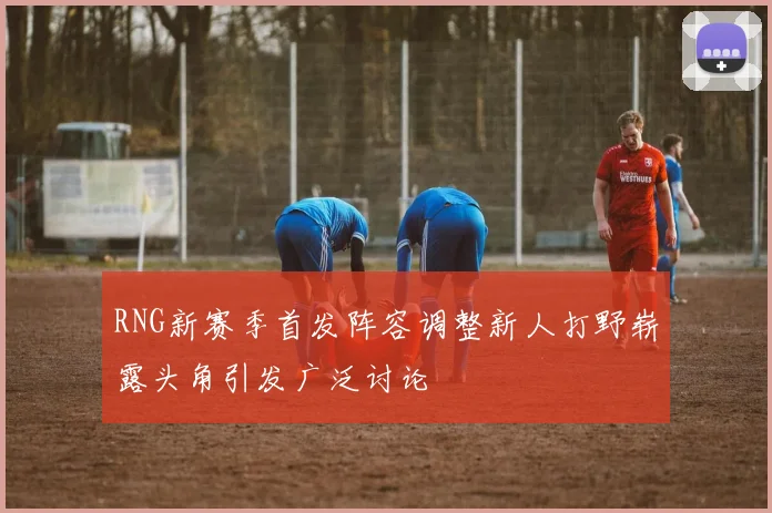 RNG新赛季首发阵容调整新人打野崭露头角引发广泛讨论