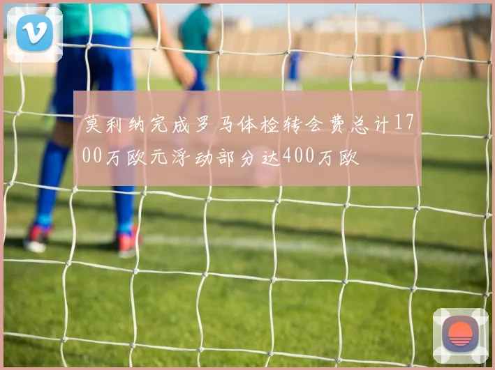 莫利纳完成罗马体检转会费总计1700万欧元浮动部分达400万欧