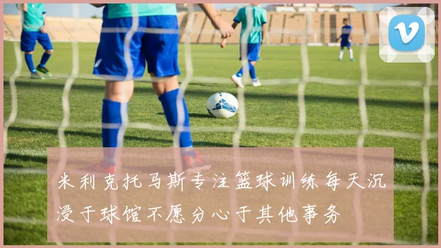 米利克托马斯专注篮球训练每天沉浸于球馆不愿分心于其他事务