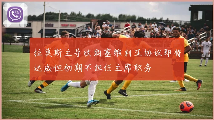拉莫斯主导收购塞维利亚协议即将达成但初期不担任主席职务