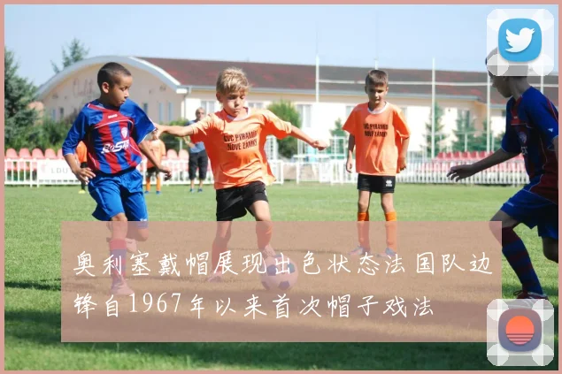 奥利塞戴帽展现出色状态法国队边锋自1967年以来首次帽子戏法
