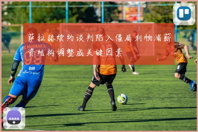 萨拉赫续约谈判陷入僵局利物浦薪资结构调整成关键因素