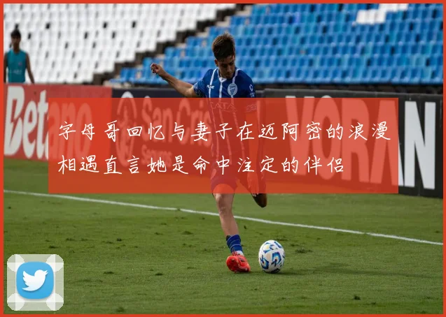 字母哥回忆与妻子在迈阿密的浪漫相遇直言她是命中注定的伴侣