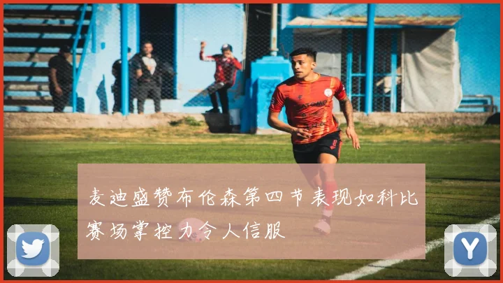 麦迪盛赞布伦森第四节表现如科比赛场掌控力令人信服