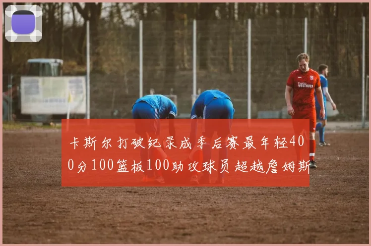 卡斯尔打破纪录成季后赛最年轻400分100篮板100助攻球员超越詹姆斯荣耀时刻