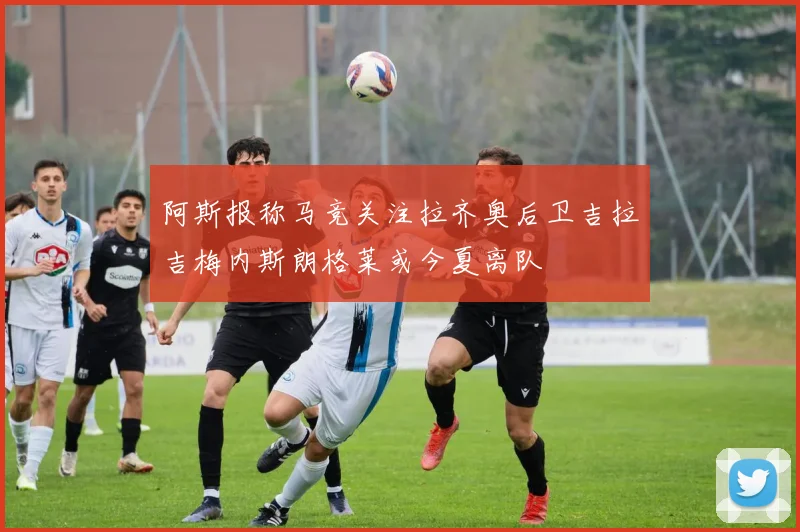 阿斯报称马竞关注拉齐奥后卫吉拉吉梅内斯朗格莱或今夏离队