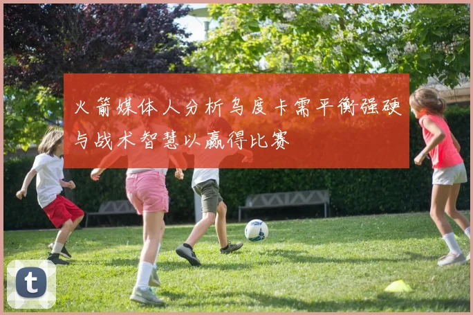 火箭媒体人分析乌度卡需平衡强硬与战术智慧以赢得比赛