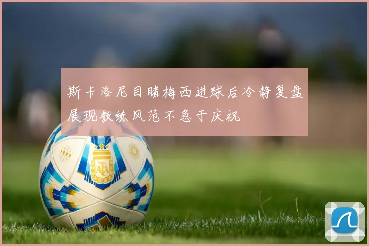 斯卡洛尼目睹梅西进球后冷静复盘展现教练风范不急于庆祝