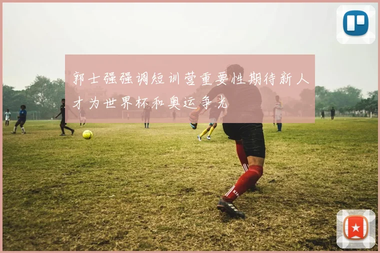 郭士强强调短训营重要性期待新人才为世界杯和奥运争光