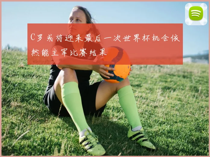 C罗或将迎来最后一次世界杯机会依然能主宰比赛结果