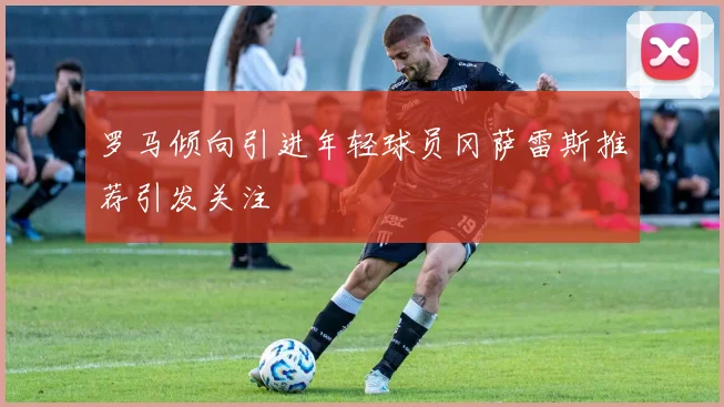罗马倾向引进年轻球员冈萨雷斯推荐引发关注